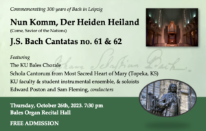 Commemorating 300 years of Bach in Leipzig Nun Komm, Der Heiden Heiland (Come, Savior of the Nations) J.S. Bach Cantatas no. 61 & 62 Featuring The KU Bales Chorale Schola Cantorum from Most Sacred Heart of Mary (Topeka, KS) KU faculty & student instrumental ensemble, & soloists Edward Poston and Sam Fleming, conductors Thursday, October 26th, 2023. 7:30 pm Bales Organ Recital Hall FREE ADMISSION